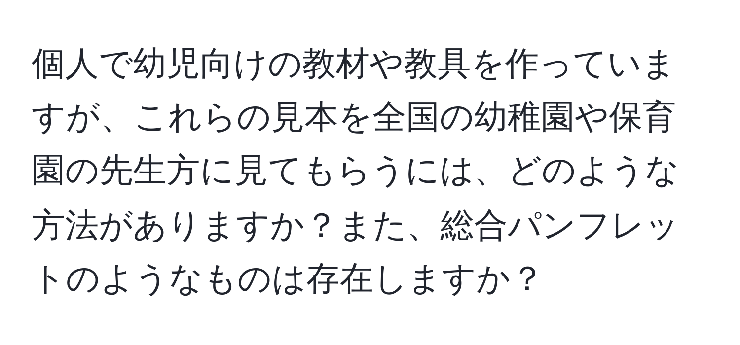 個人で幼児向けの教材や教具を作っていますが、これらの見本を全国の幼稚園や保育園の先生方に見てもらうには、どのような方法がありますか？また、総合パンフレットのようなものは存在しますか？