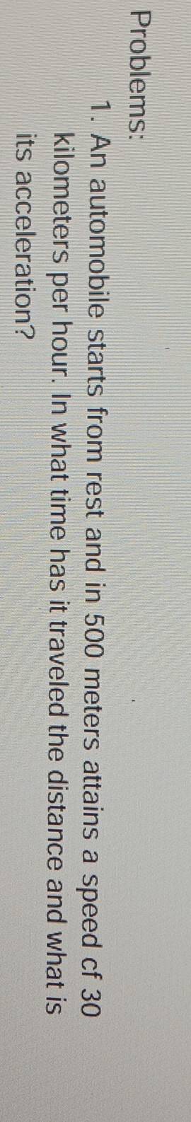 Problems: 
1. An automobile starts from rest and in 500 meters attains a speed cf 30
kilometers per hour. In what time has it traveled the distance and what is 
its acceleration?