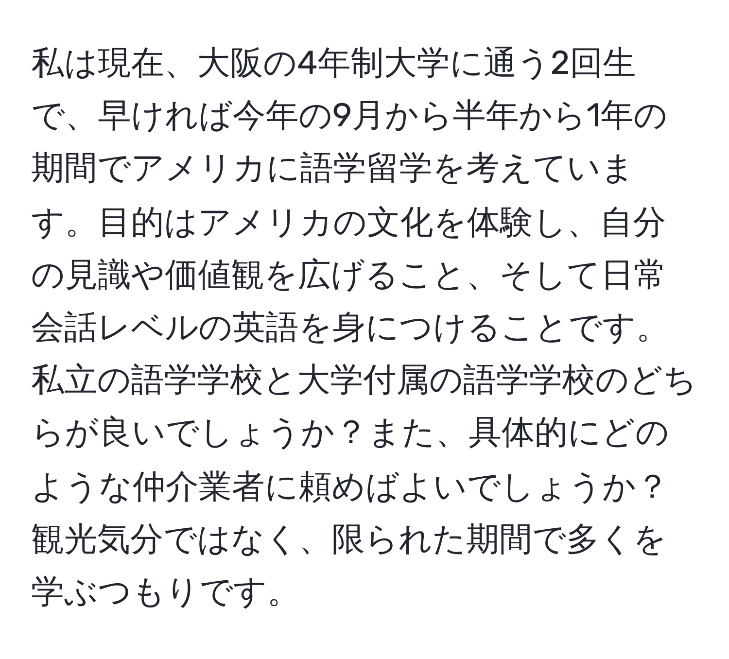 私は現在、大阪の4年制大学に通う2回生で、早ければ今年の9月から半年から1年の期間でアメリカに語学留学を考えています。目的はアメリカの文化を体験し、自分の見識や価値観を広げること、そして日常会話レベルの英語を身につけることです。私立の語学学校と大学付属の語学学校のどちらが良いでしょうか？また、具体的にどのような仲介業者に頼めばよいでしょうか？観光気分ではなく、限られた期間で多くを学ぶつもりです。