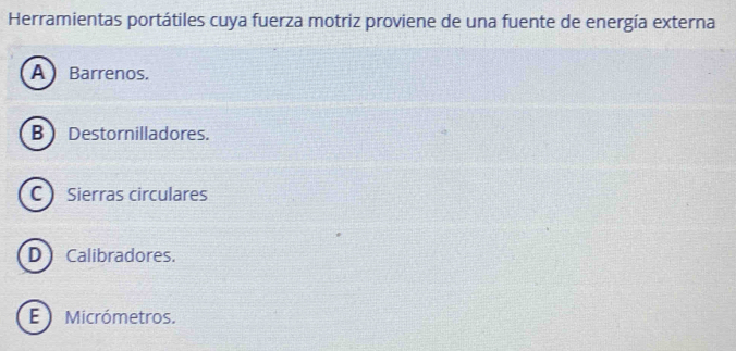 Herramientas portátiles cuya fuerza motriz proviene de una fuente de energía externa
A Barrenos.
B Destornilladores.
C Sierras circulares
D Calibradores.
E Micrómetros.