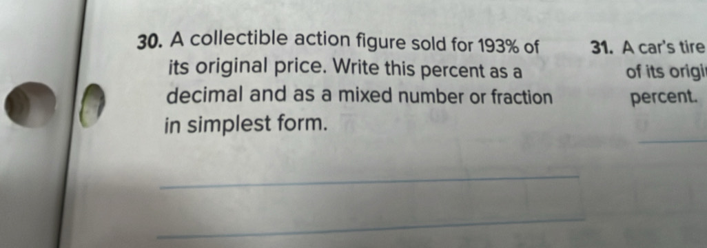 A collectible action figure sold for 193% of 31. A car's tire 
its original price. Write this percent as a of its origi 
decimal and as a mixed number or fraction percent. 
_ 
in simplest form. 
_ 
_