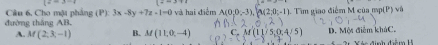 l=3-4
=overline  
Câu 6, Cho mặt phẳng (P): 3x-8y+7z-1=0 và hai điểm A(0;0;-3), A(2;0;-1). Tìm giao điểm M của mp(P) và
đường thắng AB,
A. M(2;3;-1) B. M(11;0;-4) ( M'M'(11 D. Một điểm kháC.
c đinh điệm H