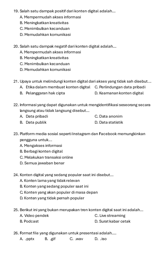 Salah satu dampak positif dari konten digital adalah...
A. Mempermudah akses informasi
B. Meningkatkan kreativitas
C. Menimbulkan kecanduan
D. Memudahkan komunikasi
20. Salah satu dampak negatif dari konten digital adalah...
A. Mempermudah akses informasi
B. Meningkatkan kreativitas
C. Menimbulkan kecanduan
D. Memudahkan komunikasi
21. Upaya untuk melindungi konten digital dari akses yang tidak sah disebut...
A. Etika dalam membuat konten digital C. Perlindungan data pribadi
B. Pelanggaran hak cipta D. Keamanan konten digital
22. Informasi yang dapat digunakan untuk mengidentifikasi seseorang secara
angsung atau tidak langsung disebut...
A. Data pribadi C. Data anonim
B. Data publik D. Data statistik
23. Platform media sosial seperti Instagram dan Facebook memungkinkan
pengguna untuk...
A. Mengakses informasi
B. Berbagi konten digital
C. Melakukan transaksi online
D. Semua jawaban benar
24. Konten digital yang sedang populer saat ini disebut...
A. Konten lama yang tidak relevan
B. Konten yang sedang populer saat ini
C. Konten yang akan populer di masa depan
D. Konten yang tidak pernah populer
25. Berikut ini yang bukan merupakan tren konten digital saat ini adalah...
A. Video pendek C. Live streaming
B. Podcast D. Surat kabar cetak
26. Format file yang digunakan untuk presentasi adalah....
A. .pptx B. .gif C. .wav D. .iso