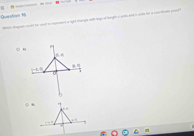 Googie Clazsroom M Gmail YouTube
Question 16
Which diagram could be used to represent a right triangle with legs of length σ units and b units for a coordinate proof?
A)
B)