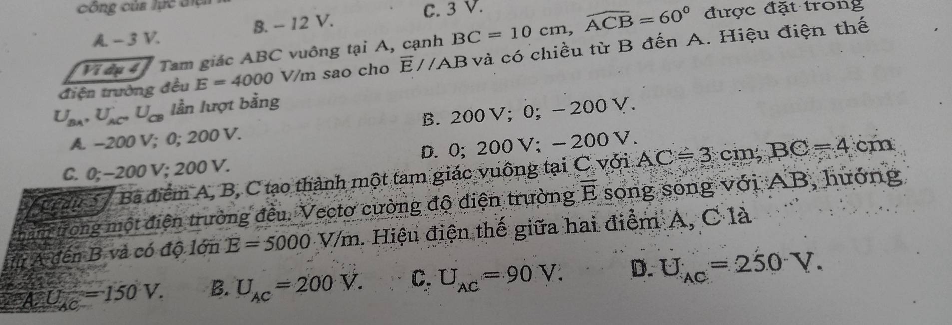 Công của lực điệh
C. 3 V.
A -3V. B. - 12 V. được đặt trong
Vi âu 4 Tam giác ABC vuông tại A, cạnh BC=10cm, widehat ACB=60°
điện trường đều E=4000 V/m sao cho overline E//AB và có chiều từ B đến A. Hiệu điện thế
U_BA, U_AC, U_CB lần lượt bằng
A. -200 V; 0; 200 V. B. 200 V; 0; - 200 V.
C. 0; -200 V; 200 V. D. 0; 200V; - 200V.
V cran 7 Ba điểm A, B, C tạo thành một tam giác vuông tại C với AC=3cm, BC=4 cm
mìm trong một điện trường đều. Vectơ cường độ điện trường overline E song song với AB, hướng
# A đến B và có độ lớn E=5000.V/m. Hiệu điện thế giữa hai điểm A, C là
'''A U_AC=150V. B. U_AC=200V. C. U_AC=90V. D. U_AC=250V.