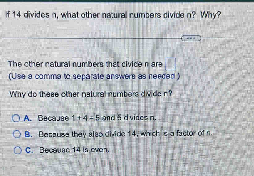 If 14 divides n, what other natural numbers divide n? Why?
The other natural numbers that divide n are □. 
(Use a comma to separate answers as needed.)
Why do these other natural numbers divide n?
A. Because 1+4=5 and 5 divides n.
B. Because they also divide 14, which is a factor of n.
C. Because 14 is even.