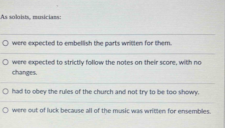 As soloists, musicians:
were expected to embellish the parts written for them.
were expected to strictly follow the notes on their score, with no
changes.
had to obey the rules of the church and not try to be too showy.
were out of luck because all of the music was written for ensembles.