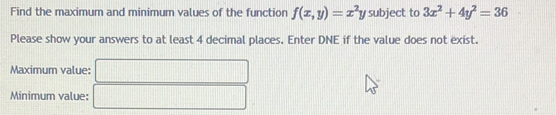 Find the maximum and minimum values of the function f(x,y)=x^2y subject to 3x^2+4y^2=36
Please show your answers to at least 4 decimal places. Enter DNE if the value does not exist.
Maximum value:
Minimum value: