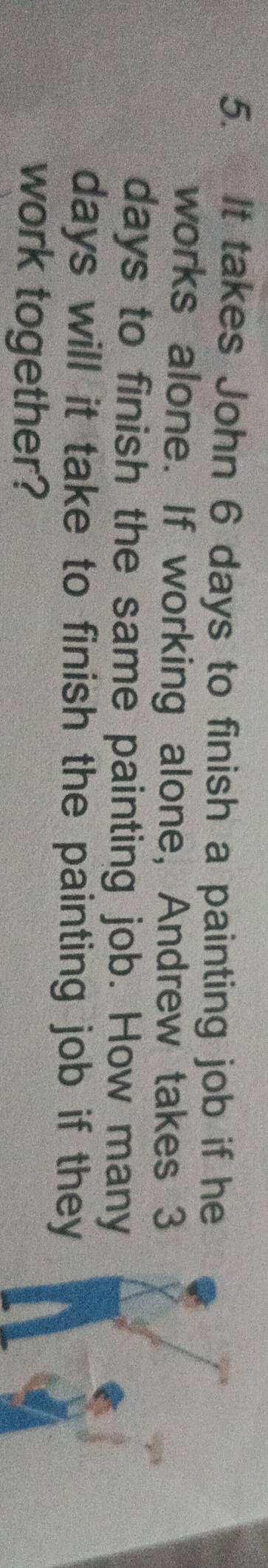 It takes John 6 days to finish a painting job if he 
works alone. If working alone, Andrew takes 3
days to finish the same painting job. How many
days will it take to finish the painting job if they 
work together?