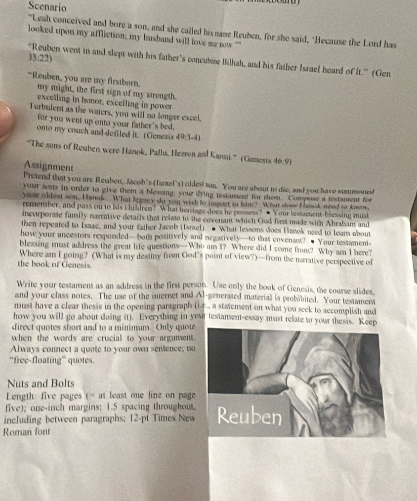 Scenario
“Leah conceived and bore a son, and she called his name Reuben, for she said, "Because the Lord has
looked upon my affliction; my husband will love me now ''
33:22)
“Reuben went in and slept with his father’s concubine Bilhah, and his father Israel heard of it.” (Gen
“Reuben, you are my firstborn.
my might, the first sign of my strength.
excelling in honor, excelling in power
Turbulent as the waters, you will no longer excel,
for you went up onto your father’s bed.
onto my couch and defiled it. (Genesis 49-3-4
“The sons of Reuben were Hanok, Pallu, Hezron and Karmi.” (Genesis (16:9)
Assignment
Pretend that you are Reuben, Jacob’s (Israel’s) oldest son. You are about to die, and you have summoned
your sons in order to give them a blessing, your dying testament for them. Compose a testament for
your oldest son. Hanok. What legacy do you wish to impart to him? What does Hanok need to know,
remember, and pass on to his children? What heritage does he possess? ● Your testament-blessing must
incorporate family narrative details that relate to the covenant which God first made with Abraham and
then repeated to Isaac, and your father Jacob (Israel) ● What lessons does Hanok need to learn about
how your ancestors responded—both positively and negatively—to that covenant? ● Your testament-
blessing must address the great life questions—Who am I? Where did I come from? Why am I here?
Where am I going? (What is my destiny from God’s point of view?)—from the narrative perspective of
the book of Genesis.
Write your testament as an address in the first person. Use only the book of Genesis, the course slides,
and your class notes. The use of the internet and Al-generated material is prohibited. Your testament
must have a clear thesis in the opening paragraph (i.e., a statement on what you seek to accomplish and
how you will go about doing it). Everything in your testament-essay must relate to your thesis. Keep
direct quotes short and to a minimum. Only quote
when the words are crucial to your argument.
Always connect a quote to your own sentence; no
“free-floating” quotes.
Nuts and Bolts
Length five pages (= at least one line on page
five); one-inch margins; 1.5 spacing throughout
including between paragraphs; 12-pt Times New
Roman font