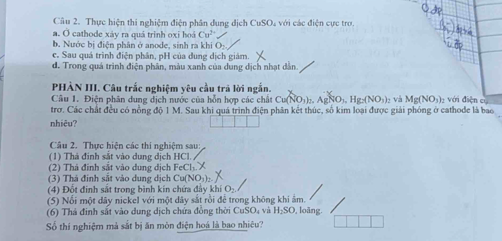 Thực hiện thí nghiệm điện phân dung dịch CuSO_4 với các điện cực trơ. 
a. Ở cathode xảy ra quá trình oxi hoá Cu^(2+)
b. Nước bị điện phân ở anode, sinh ra khí O_2. 
c. Sau quá trình điện phân, pH của dung dịch giảm. 
d. Trong quá trình điện phân, màu xanh của dung dịch nhạt dần. 
PHÀN III. Câu trắc nghiệm yêu cầu trả lời ngắn. 
Câu 1. Điện phân dung dịch nước của hỗn hợp các chất Cu(NO_3)_2, AgNO_3, Hg_2(NO_3) 2 Và Mg(NO_3)_2 với điện cụ 
trơ. Các chất đều có nồng độ 1 M. Sau khi quá trình điện phân kết thúc, số kim loại được giải phóng ở cathode là bao 
nhiêu? 
Câu 2. Thực hiện các thí nghiệm sau: 
(1) Thà đinh sắt vào dung dịch HCl. 
(2) Thà đinh sắt vào dung dịch FeCl_3. 
(3) Thả đinh sắt vào dung dịch Cu(NO_3)_2
(4) Đốt đinh sắt trong bình kín chứa đầy khí O_2
(5) Nối một dây nickel với một dây sắt rồi để trong không khí ầm. 
(6) Thả đinh sắt vào dung dịch chứa đồng thời CuSO_4 và H_2SO ,loãng. 
Số thí nghiệm mả sắt bị ăn mòn điện hoá là bao nhiêu?