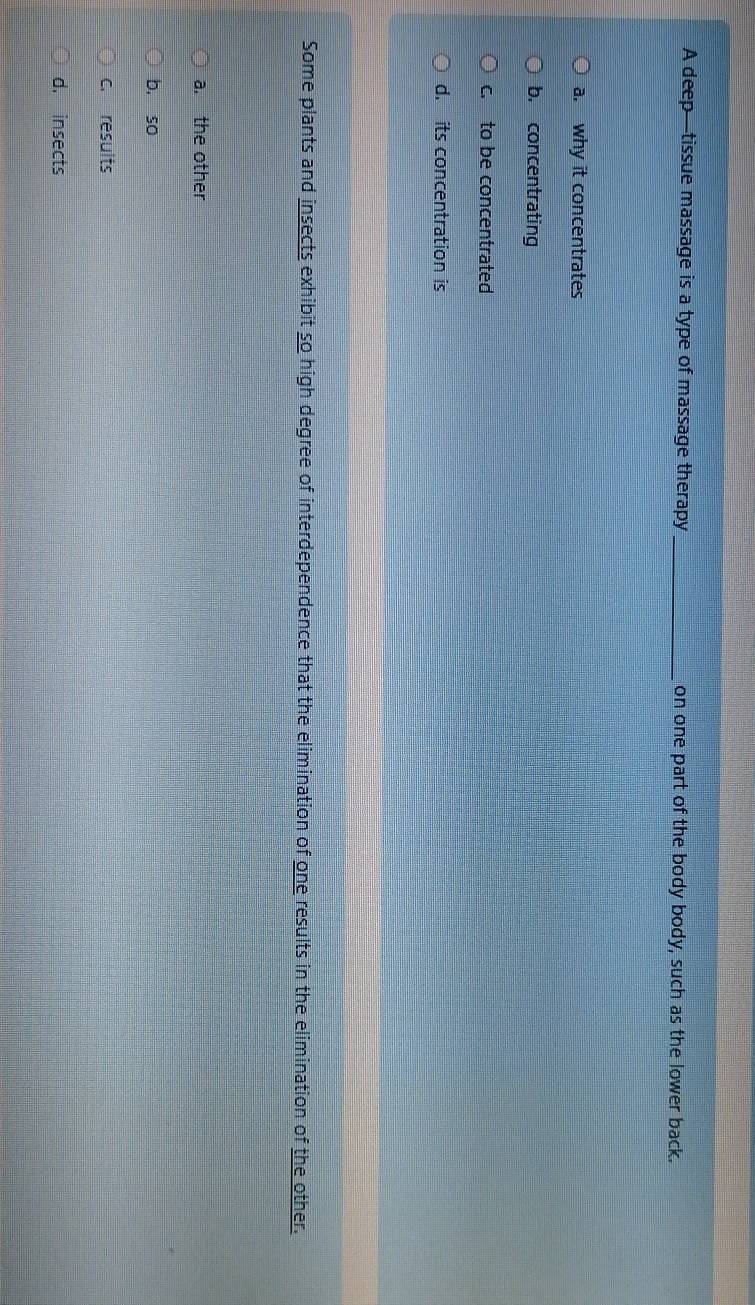 A deep—tissue massage is a type of massage therapy _on one part of the body body, such as the lower back.
a. why it concentrates
b. concentrating
c. to be concentrated
d. its concentration is
Some plants and insects exhibit so high degree of interdependence that the elimination of one results in the elimination of the other.
a. the other
b. so
c. results
d. insects