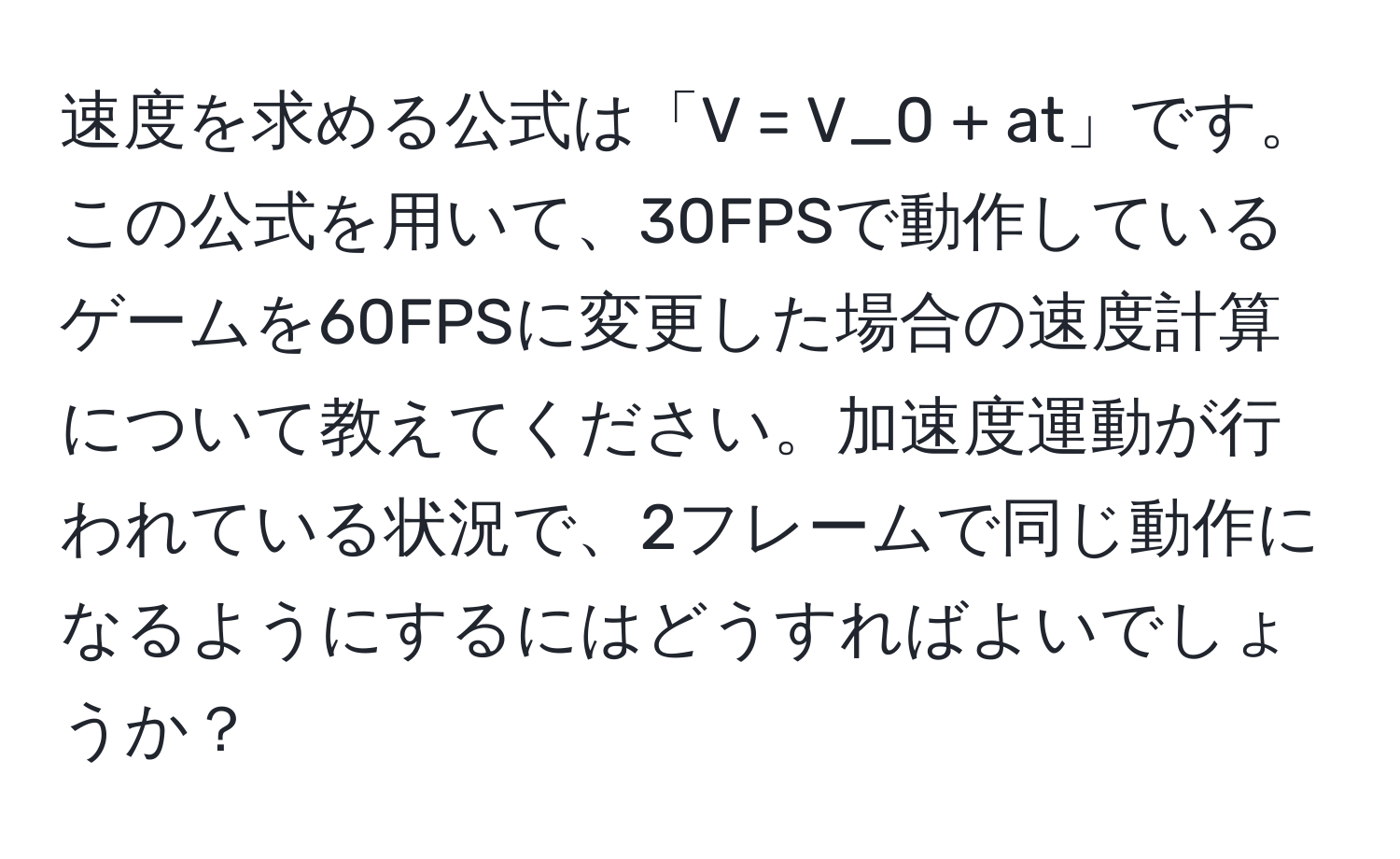 速度を求める公式は「V = V_0 + at」です。この公式を用いて、30FPSで動作しているゲームを60FPSに変更した場合の速度計算について教えてください。加速度運動が行われている状況で、2フレームで同じ動作になるようにするにはどうすればよいでしょうか？