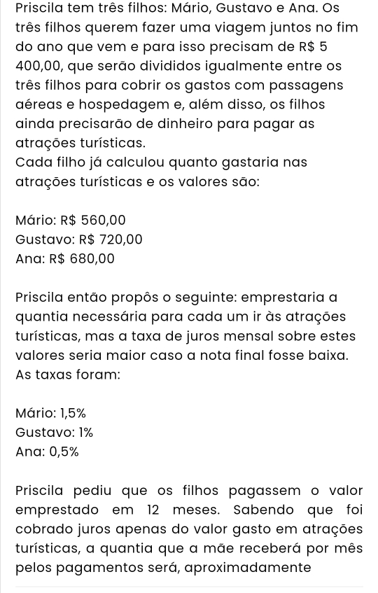 Priscila tem três filhos: Mário, Gustavo e Ana. Os
três filhos querem fazer uma viagem juntos no fim
do ano que vem e para isso precisam de R$ 5
400,00, que serão divididos igualmente entre os
três filhos para cobrir os gastos com passagens
aéreas e hospedagem e, além disso, os filhos
ainda precisarão de dinheiro para pagar as
atrações turísticas.
Cada filho já calculou quanto gastaria nas
atrações turísticas e os valores são:
Mário: R$ 560,00
Gustavo: R$ 720,00
Ana: R$ 680,00
Priscila então propôs o seguinte: emprestaria a
quantia necessária para cada um ir às atrações
turísticas, mas a taxa de juros mensal sobre estes
valores seria maior caso a nota final fosse baixa.
As taxas foram:
Mário: 1,5%
Gustavo: 1%
Ana: 0,5%
Priscila pediu que os filhos pagassem o valor
emprestado em 12 meses. Sabendo que foi
cobrado juros apenas do valor gasto em atrações
turísticas, a quantia que a mãe receberá por mês
pelos pagamentos será, aproximadamente