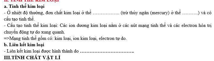 Tinh thể kim loại 
- Ở nhiệt độ thường, đơn chất kim loại ở thể _(trừ thủy ngân (mercury) ở thể _) và có 
cấu tạo tinh thể 
- Cầu tạo tinh thể kim loại: Các ion dương kim loại nằm ở các nút mạng tinh thể và các electron hóa trị 
chuyển động tự do xung quanh. 
=>Mạng tinh thể gồm có: kim loại, ion kim loại, electron tự do. 
b. Liên kết kim loại 
- Liên kết kim loại được hình thành do_ 
III.TÍNH CHÁT VẠT LÍ