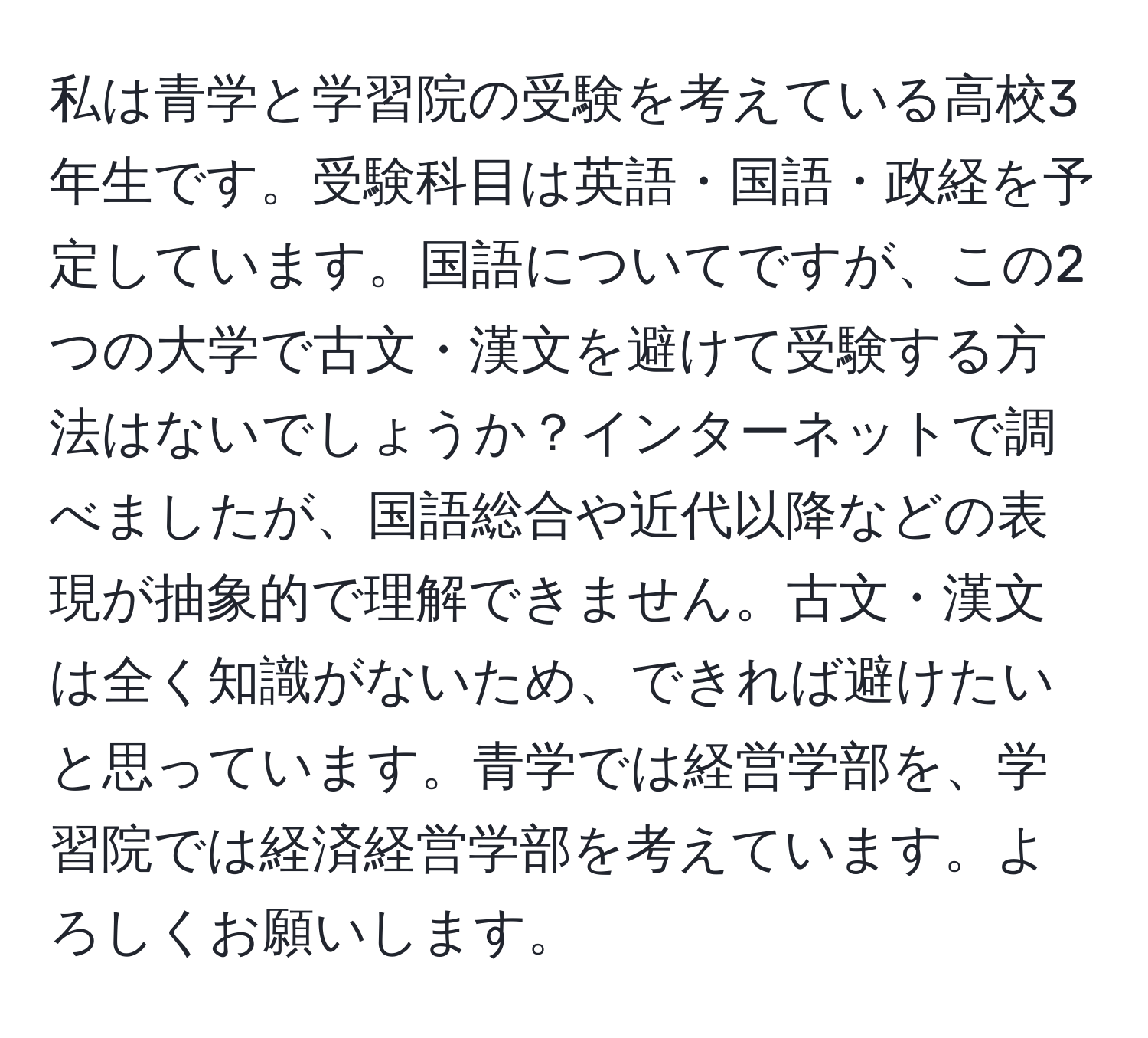 私は青学と学習院の受験を考えている高校3年生です。受験科目は英語・国語・政経を予定しています。国語についてですが、この2つの大学で古文・漢文を避けて受験する方法はないでしょうか？インターネットで調べましたが、国語総合や近代以降などの表現が抽象的で理解できません。古文・漢文は全く知識がないため、できれば避けたいと思っています。青学では経営学部を、学習院では経済経営学部を考えています。よろしくお願いします。