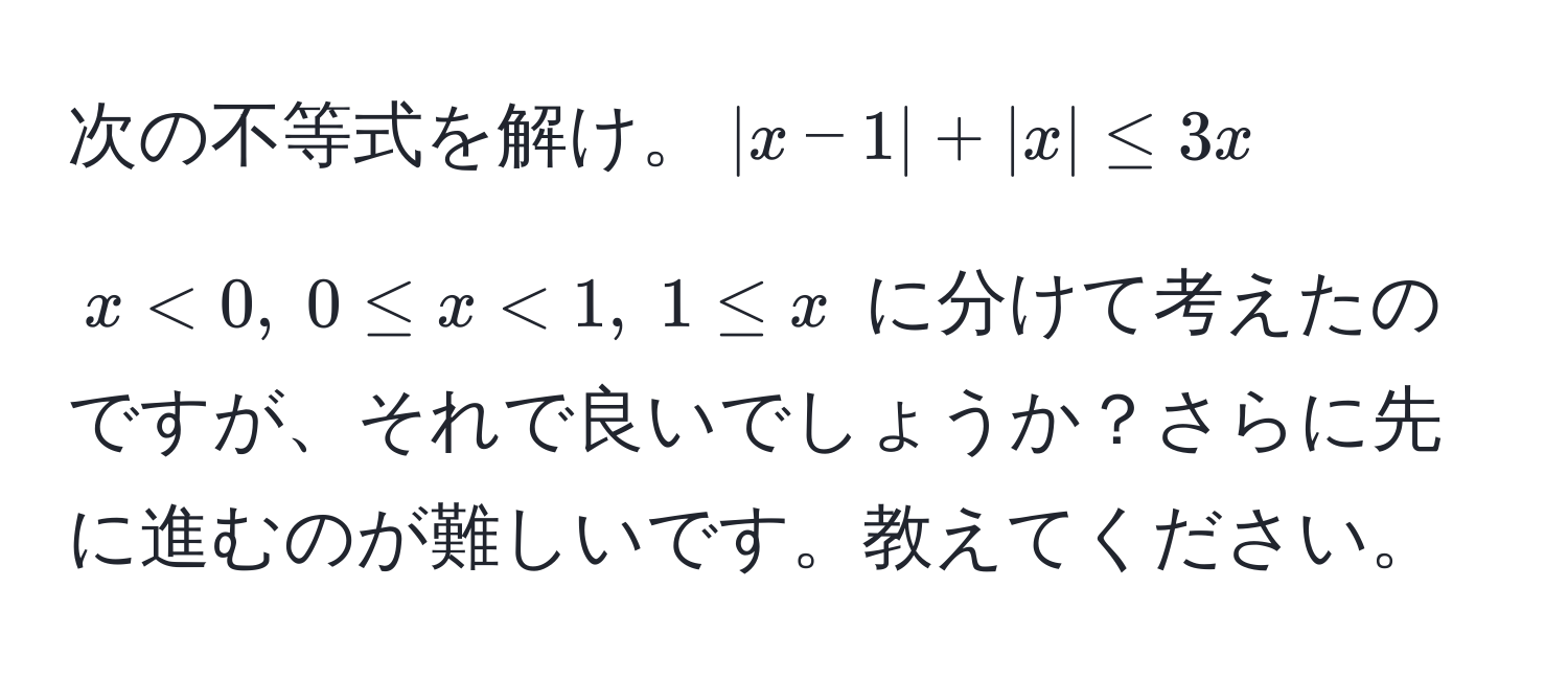 次の不等式を解け。$|x-1| + |x| ≤ 3x$

$ x < 0, ; 0 ≤ x < 1, ; 1 ≤ x $ に分けて考えたのですが、それで良いでしょうか？さらに先に進むのが難しいです。教えてください。