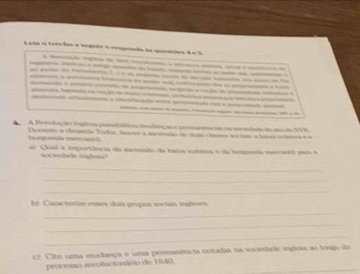 Leia o trecho a veguir e responda às questões 4 e 5. 
A Mevsolução ingresa de 1942 tanidemto a estiítura poítica, soual e econômica da 
ingatero, Destturo o artogo apreto da Estada impondo líndes ao peter mal, stmeteão 
ao pober do fonlamento, L.I e un poberes locais de decisãn basmado nom jotes de rar 
elimenro à extnónia financesa do poies seal, confocando de as popredades e bont 
dermanço o própro conceto de propnedade, surgado a noção de propredade idedoal e 
atsniuda, hesnada na noção de maine interesse, atribusta à pesoa que dtnha a pepnedade 
destruinção eitualento a vipotfficação entrs arturieado nal e propoedado pepnal 
tatao de etato à toação ega a ai a m 
A Revolução Inglesa posibilitou mudanças e permanências na secedade do sévulo XVII. 
Durante-a dinastia Tudor, houve a ascensão de duas clases sociaic a baia nobma e a 
burguesia mervantil. 
al Qual a importância da ascensão da baixa nobreza e da burguesia mercantil para a 
sociedade inglesa? 
_ 
_ 
_ 
b) Caracterize esses dois grupos sociais ingleses. 
_ 
_ 
_ 
c) Cite uma mudança e uma permanência notadas na sociedade inglesa ao longo do 
_ 
processo revolucionário de 1640.