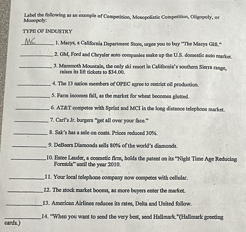 Label the following as an example of Competition, Monopolistic Competition, Oligopoly, or 
Monopoly: 
TYPE OF INDUSTRY 
_1. Macys, a California Department Store, urges you to buy “The Macys Gift.” 
_2. GM, Ford and Chrysler auto companies make up the U.S. domestic auto market. 
_3. Mammoth Mountain, the only ski resort in California’s southern Sierra range, 
raises its lift tickets to $34.00. 
_4. The 13 nation members of OPEC agree to restrict oil production. 
_5. Farm incomes fall, as the market for wheat becomes glutted. 
_6. AT&T competes with Sprint and MCI in the long distance telephone market. 
_7. Carl’s Jr. burgers “get all over your face.” 
_8. Sak’s has a sale on coats. Prices reduced 30%. 
_9. DeBeers Diamonds sells 80% of the world’s diamonds. 
_10. Estee Lauder, a cosmetic firm, holds the patent on its ‘Night Time Age Reducing 
Formula” until the year 2010. 
_11. Your local telephone company now competes with cellular. 
_12. The stock market booms, as more buyers enter the market. 
_13. American Airlines reduces its rates, Delta and United follow. 
_14. “When you want to send the very best, send Hallmark.”(Hallmark greeting 
cards.)