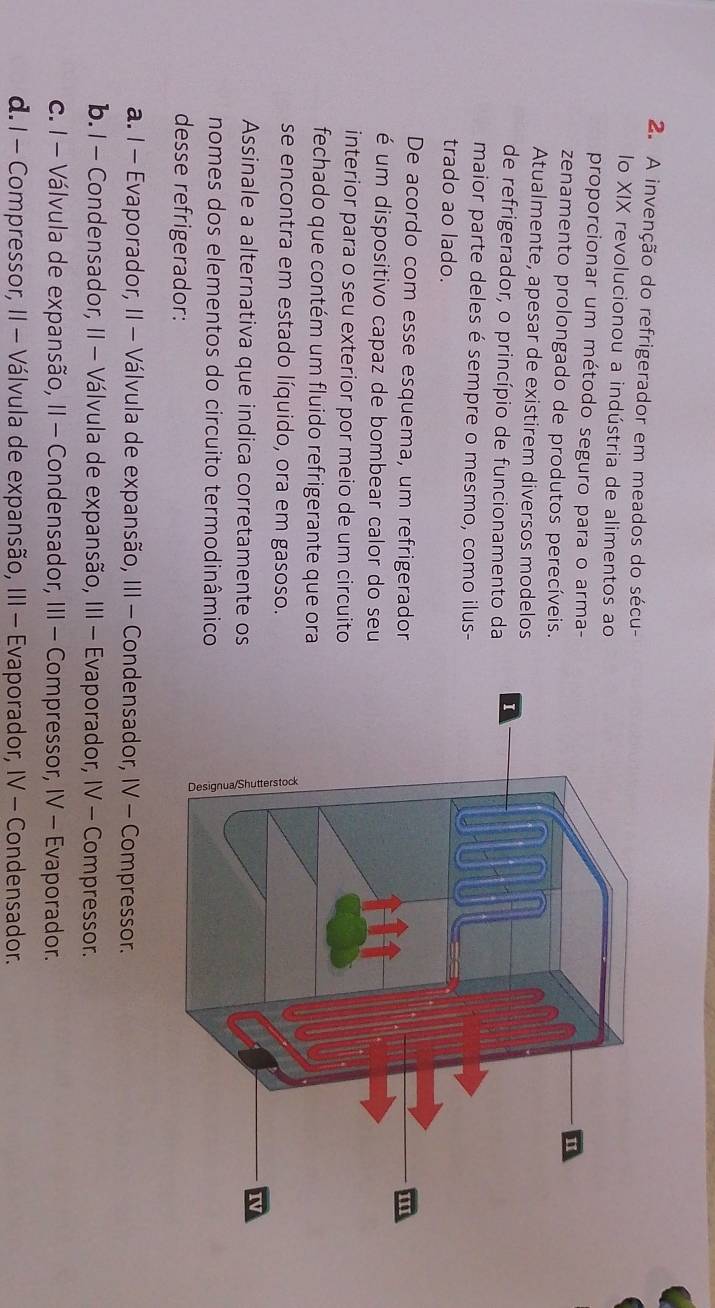 A invenção do refrigerador em meados do sécu-
lo XIX revolucionou a indústria de alimentos ao
proporcionar um método seguro para o arma-
zenamento prolongado de produtos perecíveis.
Atualmente, apesar de existirem diversos modelos
de refrigerador, o princípio de funcionamento da 
maior parte deles é sempre o mesmo, como ilus-
trado ao lado.
De acordo com esse esquema, um refrigerador
é um dispositivo capaz de bombear calor do seu
interior para o seu exterior por meio de um circuito
fechado que contém um fluido refrigerante que ora
se encontra em estado líquido, ora em gasoso.
Assinale a alternativa que indica corretamente os
nomes dos elementos do circuito termodinâmico
desse refrigerador:
a. I - Evaporador, II - Válvula de expansão, III - Condensador, IV - Compressor.
b. I - Condensador, II - Válvula de expansão, III - Evaporador, IV - Compressor.
c. I - Válvula de expansão, II - Condensador, III - Compressor, IV - Evaporador.
d. I - Compressor, II - Válvula de expansão, III - Evaporador, IV - Condensador.