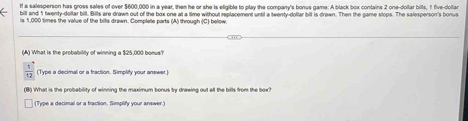 If a salesperson has gross sales of over $600,000 in a year, then he or she is eligible to play the company's bonus game: A black box contains 2 one-dollar bills, 1 five-dollar
bill and 1 twenty-dollar bill. Bills are drawn out of the box one at a time without replacement until a twenty-dollar bill is drawn. Then the game stops. The salesperson's bonus 
is 1,000 times the value of the bills drawn. Complete parts (A) through (C) below. 
(A) What is the probability of winning a $25,000 bonus?
 1/12  (Type a decimal or a fraction. Simplify your answer.) 
(B) What is the probability of winning the maximum bonus by drawing out all the bills from the box? 
(Type a decimal or a fraction. Simplify your answer.)