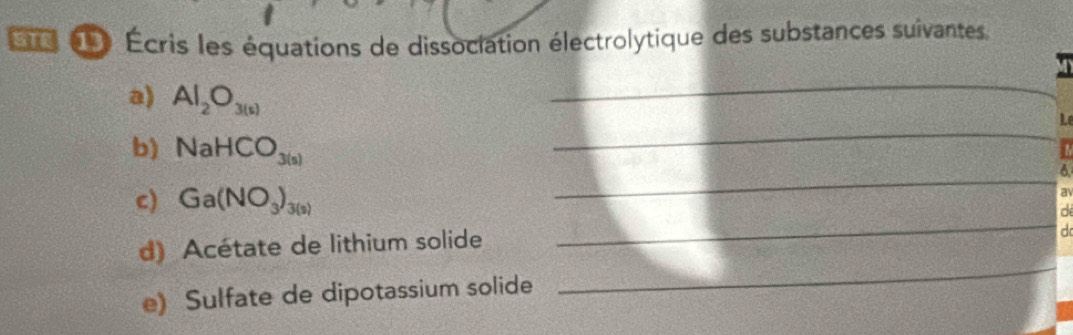 Écris les équations de dissociation électrolytique des substances suivantes 
a) Al_2O_3(s)
_ 
_ 
L 
_ 
b) NaHCO_3(s) 6 
c) Ga(NO_3)_3(s)
a 
d 
d) Acétate de lithium solide 
_ 
d 
e) Sulfate de dipotassium solide 
_