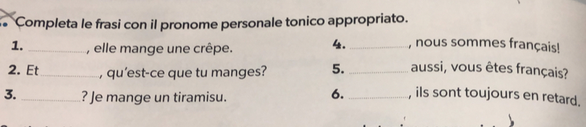 Completa le frasi con il pronome personale tonico appropriato. 
1. _, elle mange une crêpe. 
4. _, nous sommes français! 
2. Et_ , qu'est-ce que tu manges? 5. _aussi, vous êtes français? 
3. _? Je mange un tiramisu. 
6. _, ils sont toujours en retard.