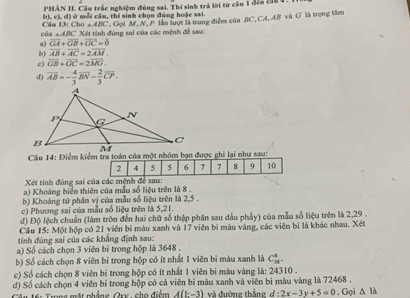 PHÀN II. Câu trắc nghiệm đúng sai. Thí sinh trả lời từ câu 1 đến cầu 4 .
b), c), d) ở mỗi câu, thí sinh chọn đúng hoặc sai.
Câu 13: Cho △ ABC. Gọi M, N, P lần lượt là trung điểm của BC,CA,AB và G là trọng tâm
của △ ABC Xét tính đúng sai của các mệnh đề sau:
a) vector GA+vector GB+vector GC=vector 0
b) overline AB+overline AC=2overline AM.
c) overline GB+overline GC=2overline MG.
d) overline AB=- 4/3 overline BN- 2/3 overline CP.
Câu 14: Điểm kiểm tra toán của một nhóm bạn được ghi lại như sau:
Xét tính đúng sai của các mệnh đề sau:
a) Khoảng biển thiên của mẫu số liệu trên là 8 .
b) Khoảng tứ phân vị của mẫu số liệu trên là 2,5 .
c) Phương sai của mẫu số liệu trên là 5,21.
d) Độ lệch chuẩn (làm tròn đến hai chữ số thập phân sau dấu phẩy) của mẫu số liệu trên là 2,29 .
Cầu 15: Một hộp có 21 viên bi màu xanh và 17 viên bi màu vàng, các viên bi là khác nhau. Xét
tính đúng sai của các khẳng định sau:
a) Số cách chọn 3 viên bi trong hộp là 3648 .
b) Số cách chọn 8 viên bi trong hộp có ít nhất 1 viên bi màu xanh là C_(38)^8.
c) Số cách chọn 8 viên bi trong hộp có ít nhất 1 viên bi màu vàng là: 24310 .
d) Số cách chọn 4 viên bi trong hộp có cả viên bi màu xanh và viên bi màu vàng là 72468 .
6: Trong mặt phẳng Qry, cho điểm A(1:-3) và đường thẳng d : 2x-3y+5=0. Gọi △ la