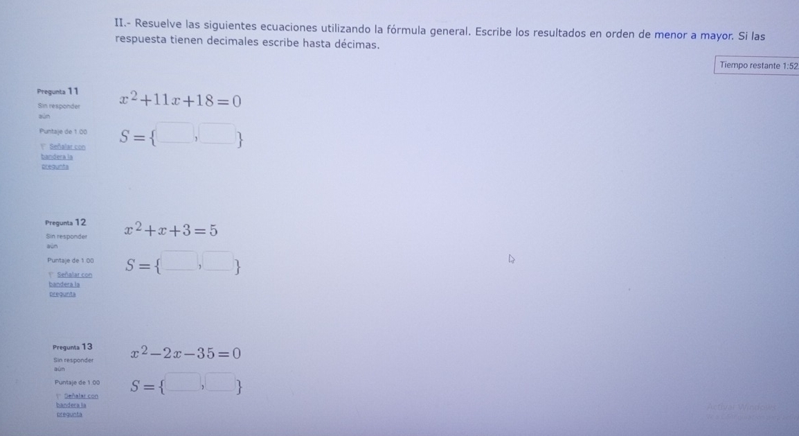 II.- Resuelve las siguientes ecuaciones utilizando la fórmula general. Escribe los resultados en orden de menor a mayor. Si las
respuesta tienen decimales escribe hasta décimas.
Tiempo restante 1:52
Pregunta 11 x^2+11x+18=0
Sin responder
sùn
Puntaje de 1:00 S= □ ,□ 
1 Señalar con
bandera la
prequnta
Pregunta 12
Sin responder x^2+x+3=5
aún
Puntaje de 1 00 S= □ ,□ 
Señalar con
bandera la
Dfequnta
Pregunta 13 x^2-2x-35=0
Sin responder
aún
Puntaje de 1.00 S= □ ,□ 
' Señalar con
bandera la
prequnta