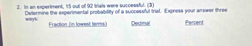 In an experiment, 15 out of 92 trials were successful. (3) 
Determine the experimental probability of a successful trial. Express your answer three 
ways: 
Fraction (in lowest terms) Decimal Percent