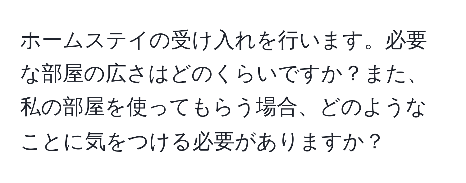 ホームステイの受け入れを行います。必要な部屋の広さはどのくらいですか？また、私の部屋を使ってもらう場合、どのようなことに気をつける必要がありますか？