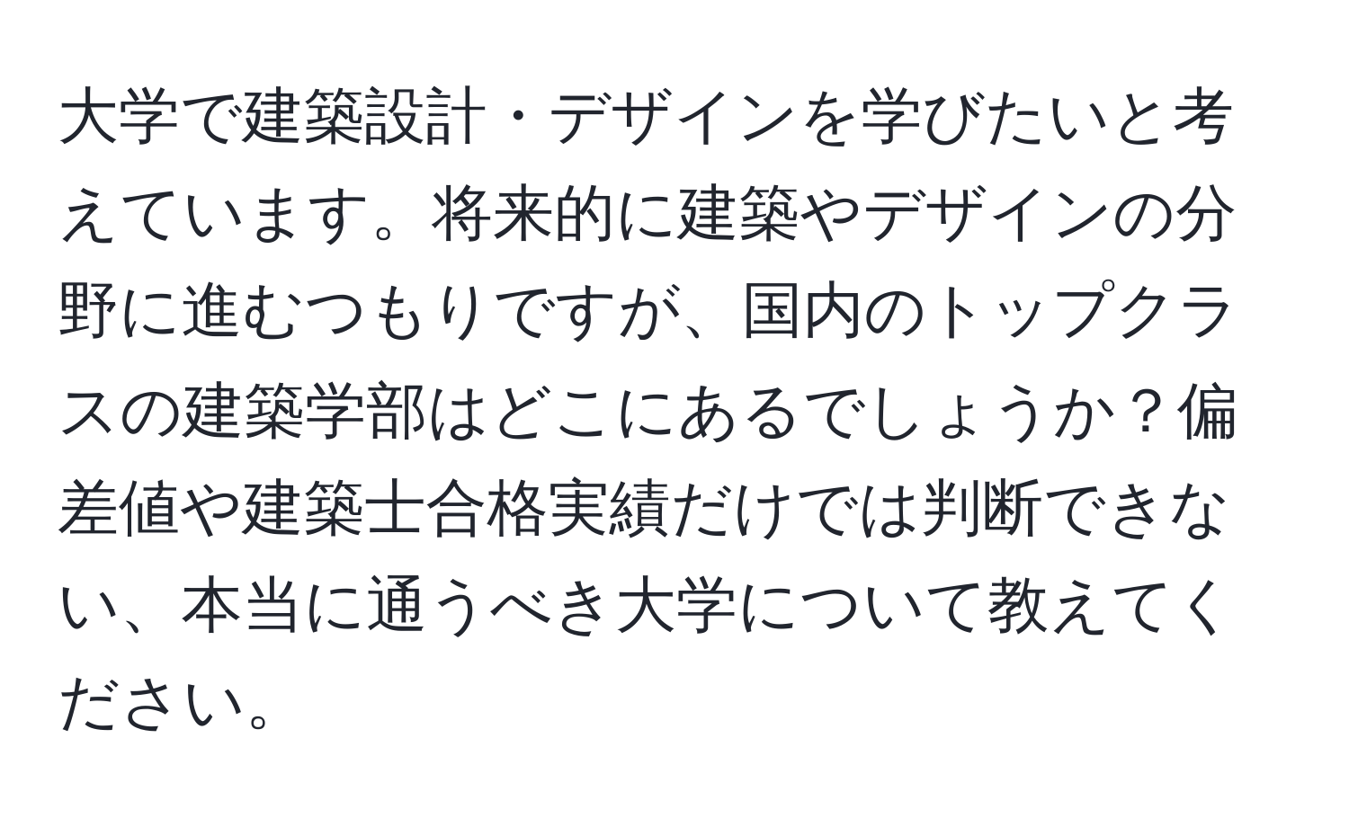 大学で建築設計・デザインを学びたいと考えています。将来的に建築やデザインの分野に進むつもりですが、国内のトップクラスの建築学部はどこにあるでしょうか？偏差値や建築士合格実績だけでは判断できない、本当に通うべき大学について教えてください。