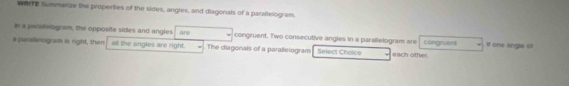 WerTE Summarize the properties of the sides, angles, and diagonals of a parallelogram. 
in a parsilelogram, the opposite sides and angles are congruent. Two consecutive angles in a parallelogram are congruent . If one angle ofl 
a perallelogram is right, then all the angles are right. The diagonals of a parallelogram Select Chaice each other.