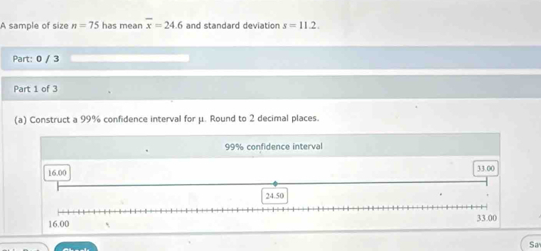 A sample of size n=75 has mean overline x=24.6 and standard deviation s=11.2. 
Part: 0 / 3 
Part 1 of 3 
(a) Construct a 99% confidence interval for μ. Round to 2 decimal places.
99% confidence interval 
Sa