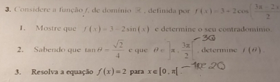 Considere a função /, de domínio , definida por f(x)=3+2cos ( (3π -2x)/2 
1. Mostre que f(x)=3-2sin (x) e determine o seu contradominio 
30 
2. Sabendo que tan θ = sqrt(2)/4 c que θ ∈ ]π ·  3π /2 [. determine f(θ ). 
3. Resolva a equação f(x)=2 para x∈ [0,π [ -2