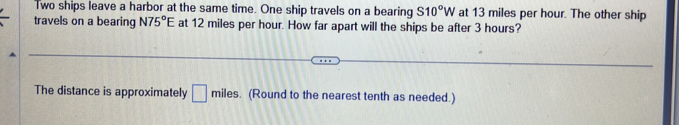 Two ships leave a harbor at the same time. One ship travels on a bearing S10°W at 13 miles per hour. The other ship 
travels on a bearing N75°E at 12 miles per hour. How far apart will the ships be after 3 hours? 
The distance is approximately □ miles. (Round to the nearest tenth as needed.)