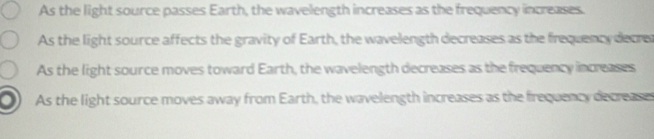 As the light source passes Earth, the wavelength increases as the frequency increases.
As the light source affects the gravity of Earth, the wavelength decreases as the frequency decrer
As the light source moves toward Earth, the wavelength decreases as the frequency inceases
As the light source moves away from Earth, the wavelength increases as the frequency decreases