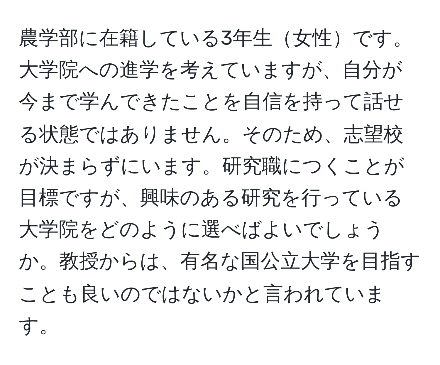 農学部に在籍している3年生女性です。大学院への進学を考えていますが、自分が今まで学んできたことを自信を持って話せる状態ではありません。そのため、志望校が決まらずにいます。研究職につくことが目標ですが、興味のある研究を行っている大学院をどのように選べばよいでしょうか。教授からは、有名な国公立大学を目指すことも良いのではないかと言われています。