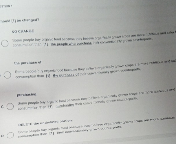 STION 1
hould [1] be changed?
NO CHANGE
Some people buy organic food because they believe organically grown crops are more nutritious and safer f
consumption than [1] the people who purchase their conventionally grown counterparts,
the purchase of
Some people buy organic food because they believe organically grown crops are more nutritious and saf
consumption than [1] the purchase of their conventionally grown counterparts,
purchasing
C Some people buy organic food because they believe organically grown crops are more nutritious and
consumption than [1] purchasing their conventionally grown counterparts.
DELETE the underlined portion.
Some people buy organic food because they believe organically grown crops are more nutritious
D consumption than [1] their conventionally grown counterparts.