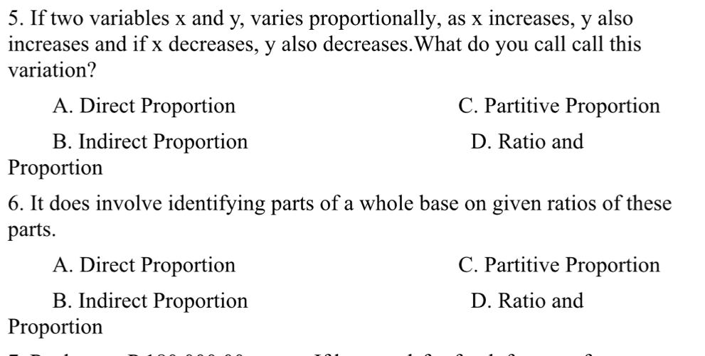 If two variables x and y, varies proportionally, as x increases, y also
increases and if x decreases, y also decreases.What do you call call this
variation?
A. Direct Proportion C. Partitive Proportion
B. Indirect Proportion D. Ratio and
Proportion
6. It does involve identifying parts of a whole base on given ratios of these
parts.
A. Direct Proportion C. Partitive Proportion
B. Indirect Proportion D. Ratio and
Proportion