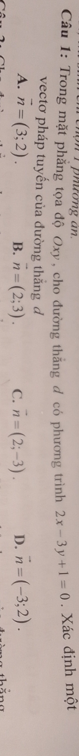 pnương an.
Câu 1: Trong mặt phẳng tọa độ Oxy, cho đường thăng đ có phương trình 2x-3y+1=0. Xác định một
vectơ pháp tuyến của đường thắng d
A. vector n=(3;2). B. vector n=(2;3). C. vector n=(2;-3). D. vector n=(-3;2). 
thắng