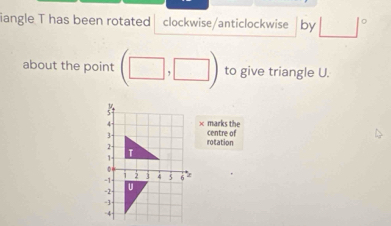 iangle T has been rotated clockwise/anticlockwise by □°
about the point (□ ,□ ) to give triangle U. 
× marks the 
centre of 
rotation