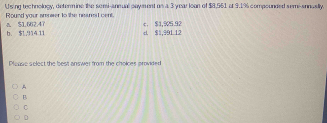 Using technology, determine the semi-annual payment on a 3 year loan of $8,561 at 9.1% compounded semi-annually.
Round your answer to the nearest cent.
a. $1,662.47 c. $1,925.92
b. $1,914.11 d. $1,991.12
Please select the best answer from the choices provided
A
B
C
D