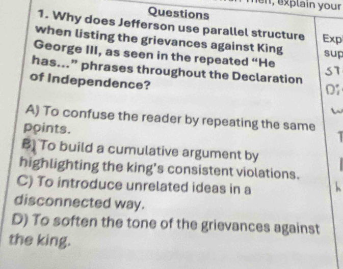 n, explain your
Questions
1. Why does Jefferson use parallel structure Exp
when listing the grievances against King sup
George III, as seen in the repeated “He S7
has...” phrases throughout the Declaration
of Independence?
D
A) To confuse the reader by repeating the same
points.
B) To build a cumulative argument by
highlighting the king's consistent violations.
C) To introduce unrelated ideas in a

disconnected way.
D) To soften the tone of the grievances against
the king.