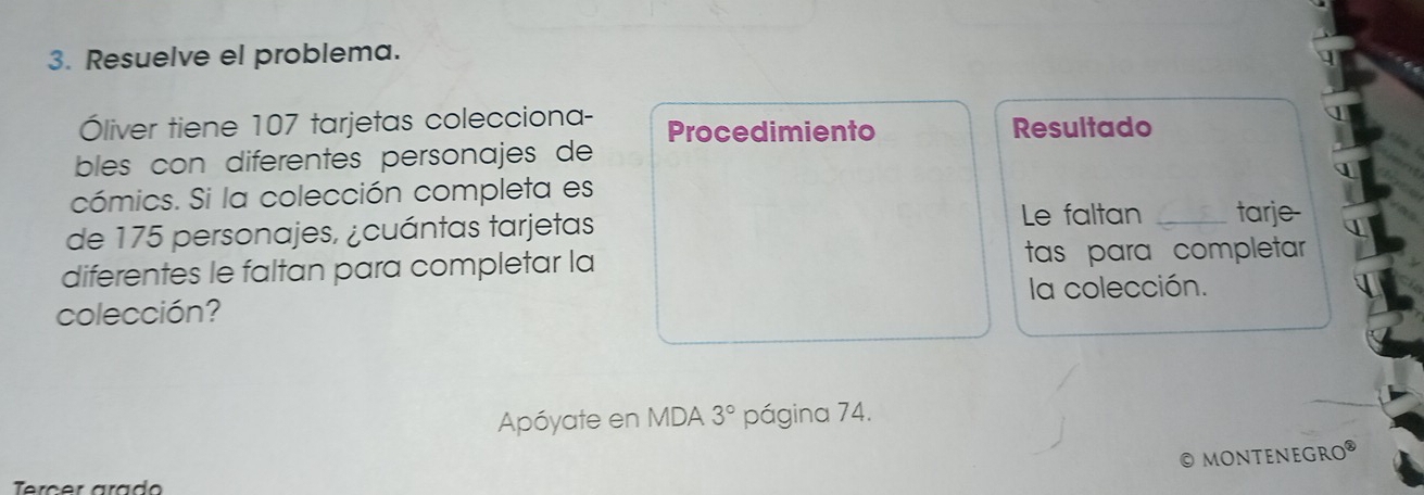 Resuelve el problema. 
Óliver tiene 107 tarjetas colecciona- Procedimiento Resultado 
bles con diferentes personajes de 
cómics. Si la colección completa es 
Le faltan 
de 175 personajes, ¿cuántas tarjetas _tarje- 
diferentes le faltan para completar la tas para completar 
colección? la colección. 
Apóyate en MDA 3° página 74. 
MONTENEGRO 
rcer arad