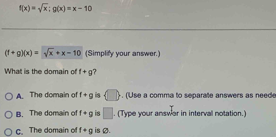 f(x)=sqrt(x);g(x)=x-10
(f+g)(x)=sqrt(x)+x-10 (Simplify your answer.)
What is the domain of f+g ?
A. The domain of f+g is  □ . (Use a comma to separate answers as neede
B. The domain of f+g is □. (Type your answer in interval notation.)
C. The domain of f+g is Ø.