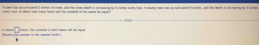 A town has accumulated 2 inches of snow, and the snow depth is increasing by 6 inches every hour. A nearby town has accumulated 9 inches, and the depth is increasing by 3 inches
every hour. In about how many hours will the snowfall of the towns be equal? 
In about □ ion , the snowfall in both towns will be equal. 
(Round your answer to the nearest tenth.)