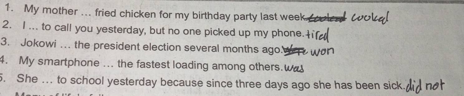 My mother ... fried chicken for my birthday party last week
2. I ... to call you yesterday, but no one picked up my phone. 
3. Jokowi ... the president election several months ago. 
4. My smartphone ... the fastest loading among others.w 
. She ... to school yesterday because since three days ago she has been sick.