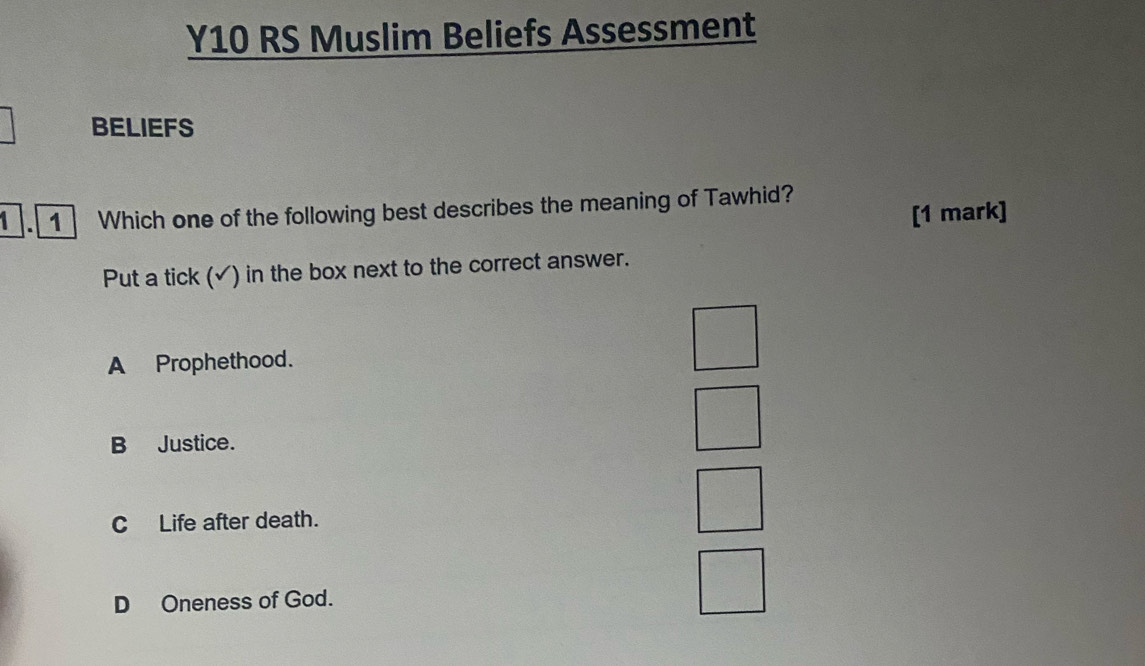 Y10 RS Muslim Beliefs Assessment
BELIEFS
1 . 1 Which one of the following best describes the meaning of Tawhid?
[1 mark]
Put a tick (√) in the box next to the correct answer.
A Prophethood.
B Justice.
C Life after death.
D Oneness of God.