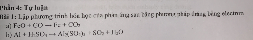 Phần 4: Tự luận 
Bài 1: Lập phương trình hóa học của phản ứng sau bằng phương pháp thăng bằng electron 
a) FeO+COto Fe+CO_2
b) Al+H_2SO_4to Al_2(SO_4)_3+SO_2+H_2O